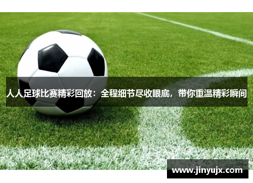 人人足球比赛精彩回放：全程细节尽收眼底，带你重温精彩瞬间