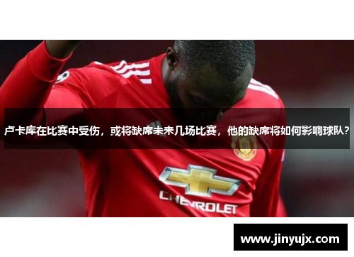 卢卡库在比赛中受伤，或将缺席未来几场比赛，他的缺席将如何影响球队？