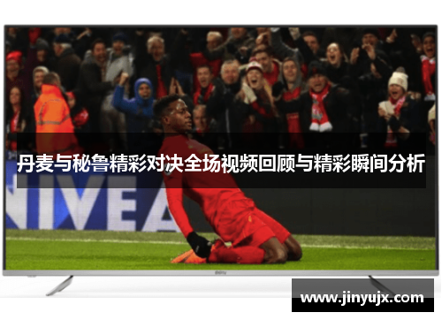 丹麦与秘鲁精彩对决全场视频回顾与精彩瞬间分析