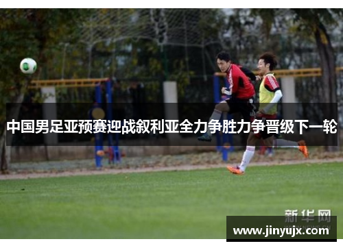 中国男足亚预赛迎战叙利亚全力争胜力争晋级下一轮